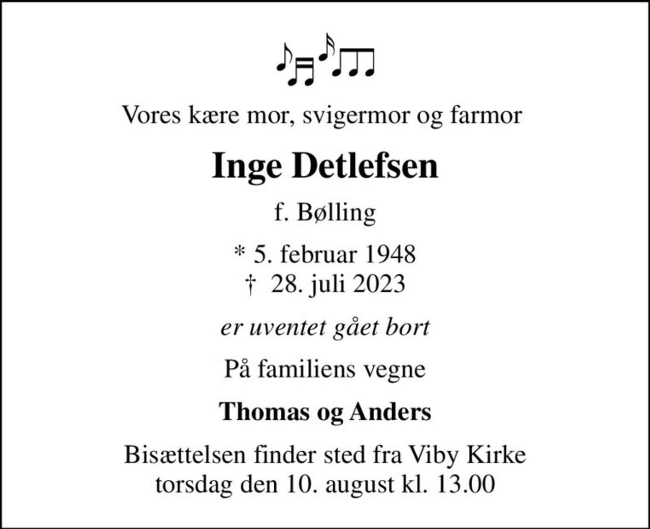 Vores kære mor, svigermor og farmor 
Inge Detlefsen
f. Bølling
* 5. februar 1948
						✝ 28. juli 2023
er uventet gået bort
På familiens vegne
Thomas og Anders
Bisættelsen finder sted fra Viby Kirke  torsdag den 10. august kl. 13.00