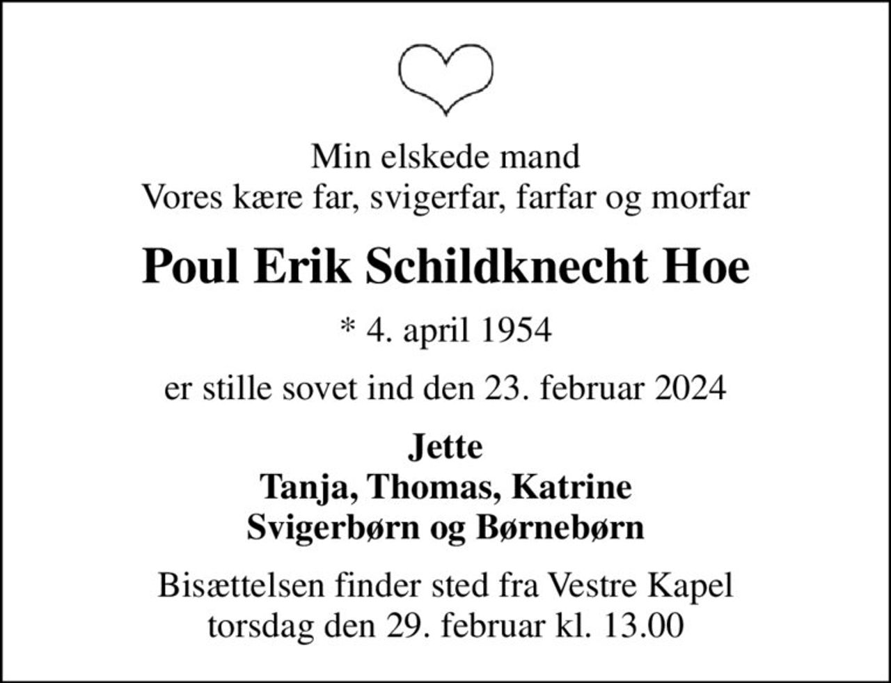 Min elskede mand Vores kære far, svigerfar, farfar og morfar
Poul Erik Schildknecht Hoe
* 4. april 1954
er stille sovet ind den 23. februar 2024
Jette Tanja, Thomas, Katrine Svigerbørn og Børnebørn
Bisættelsen finder sted fra Vestre Kapel torsdag den 29. februar kl. 13.00
