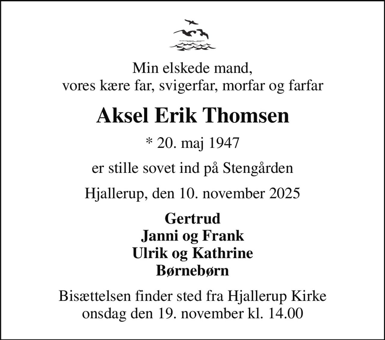 Min elskede mand, vores kære far, svigerfar, morfar og farfar
Aksel Erik Thomsen
* 20. maj 1947
er stille sovet ind på Stengården
Hjallerup, den 10. november 2025
Gertrud Janni og Frank Ulrik og Kathrine Børnebørn
Bisættelsen finder sted fra Hjallerup Kirke  onsdag den 19. november kl. 14.00