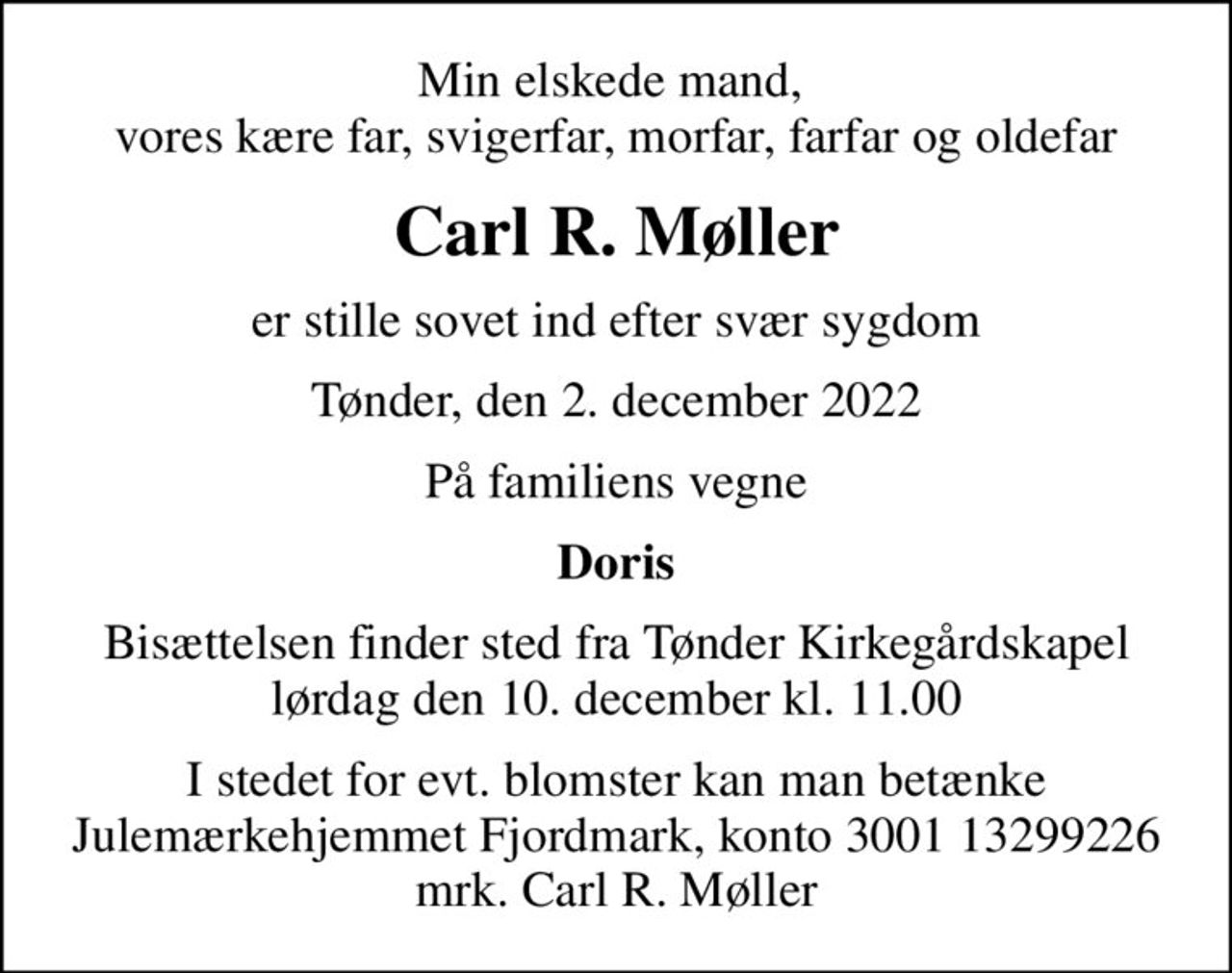 Min elskede mand,  vores kære far, svigerfar, morfar, farfar og oldefar
Carl R. Møller
er stille sovet ind efter svær sygdom
Tønder, den 2. december 2022
På familiens vegne
Doris
Bisættelsen finder sted fra Tønder Kirkegårdskapel  lørdag den 10. december kl. 11.00 
I stedet for evt. blomster kan man betænke
					Julemærkehjemmet Fjordmark reg.3001konto13299226mrk. Carl R.
					Møller