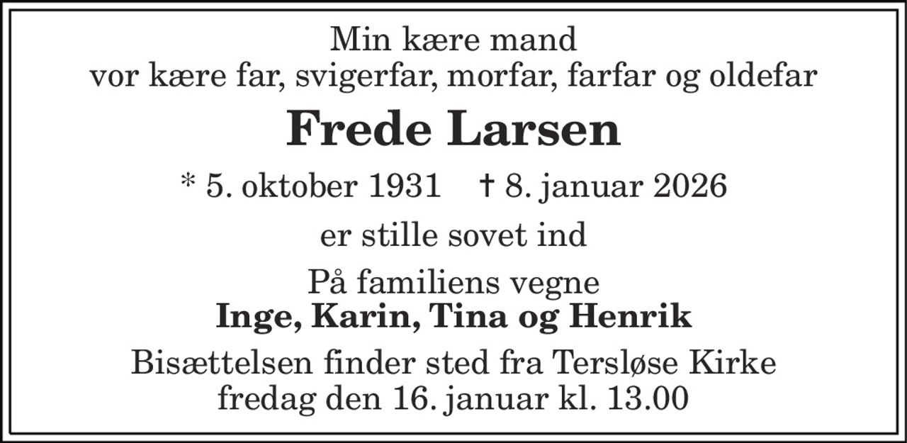 Min kære mand vor kære far, svigerfar, morfar, farfar og oldefar 
Frede Larsen 
* 5. oktober 1931    ✝ 8. januar 2026 
er stille sovet ind 
Inge Karin, Tina og Henrik 
Bisættelsen finder sted fra Tersløse Kirke fredag den 16. januar kl. 13.00