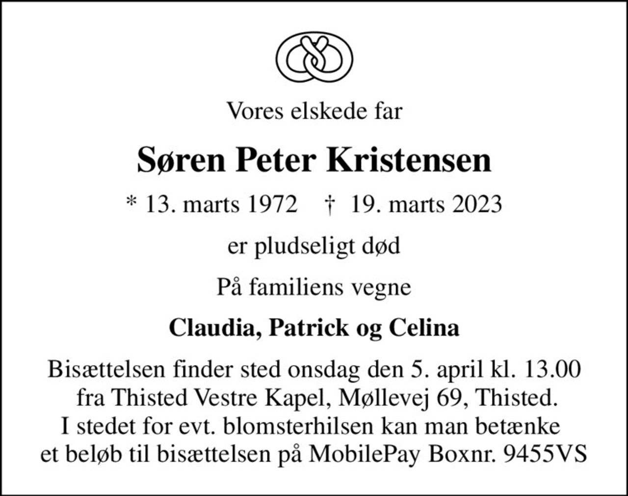 Vores elskede far
Søren Peter Kristensen
* 13. marts 1972    ✝ 19. marts 2023
er pludseligt død
På familiens vegne
Claudia, Patrick og Celina
Bisættelsen finder sted onsdag den 5. april kl. 13.00  fra Thisted Vestre Kapel, Møllevej 69, Thisted. I stedet for evt. blomsterhilsen kan man betænke  et beløb til bisættelsen på MobilePay Boxnr. 9455VS