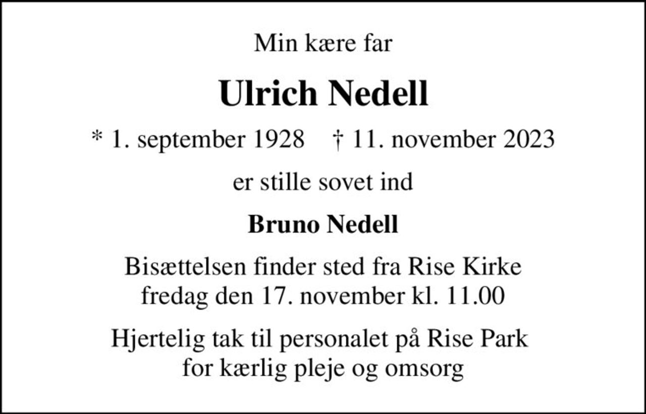 Min kære far
Ulrich Nedell
* 1. september 1928    ✝ 11. november 2023
er stille sovet ind
Bruno Nedell
Bisættelsen finder sted fra Rise Kirke  fredag den 17. november kl. 11.00 
Hjertelig tak til personalet på Rise Park  for kærlig pleje og omsorg