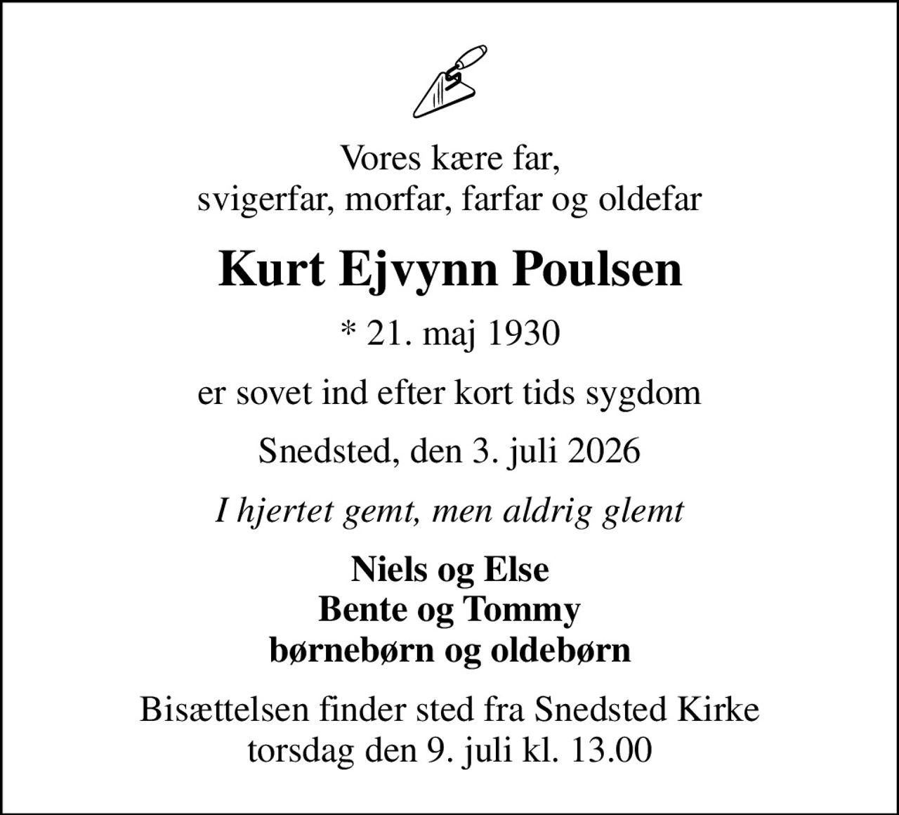Vores kære far, svigerfar, morfar, farfar og oldefar
Kurt Ejvynn Poulsen
* 21. maj 1930
er sovet ind efter kort tids sygdom
Snedsted, den 3. juli 2026
I hjertet gemt, men aldrig glemt
Niels og Else Bente og Tommy børnebørn og oldebørn
Bisættelsen finder sted fra Snedsted Kirke  torsdag den 9. juli kl. 13.00