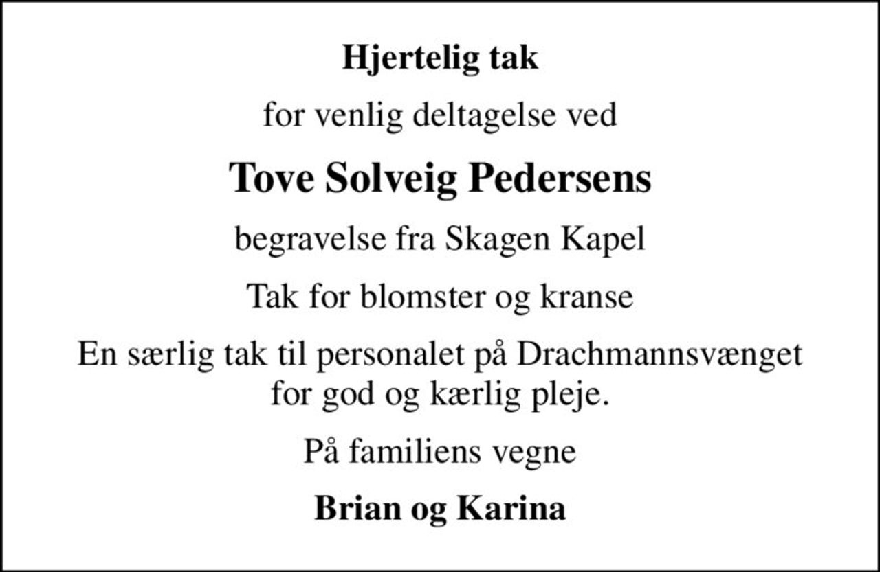 Hjertelig tak
for venlig deltagelse ved
Tove Solveig Pedersens
begravelse fra Skagen Kapel
Tak for blomster og kranse
En særlig tak til personalet på Drachmannsvænget for god og kærlig pleje.
På familiens vegne
Brian og Karina