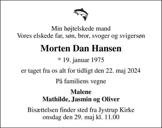 Min højtelskede mand Vores elskede far, søn, bror, svoger og svigersøn
Morten Dan Hansen
* 19. januar 1975
er taget fra os alt for tidligt den 22. maj 2024
På familiens vegne
Malene Mathilde, Jasmin og Oliver
Bisættelsen finder sted fra Jystrup Kirke  onsdag den 29. maj kl. 11.00