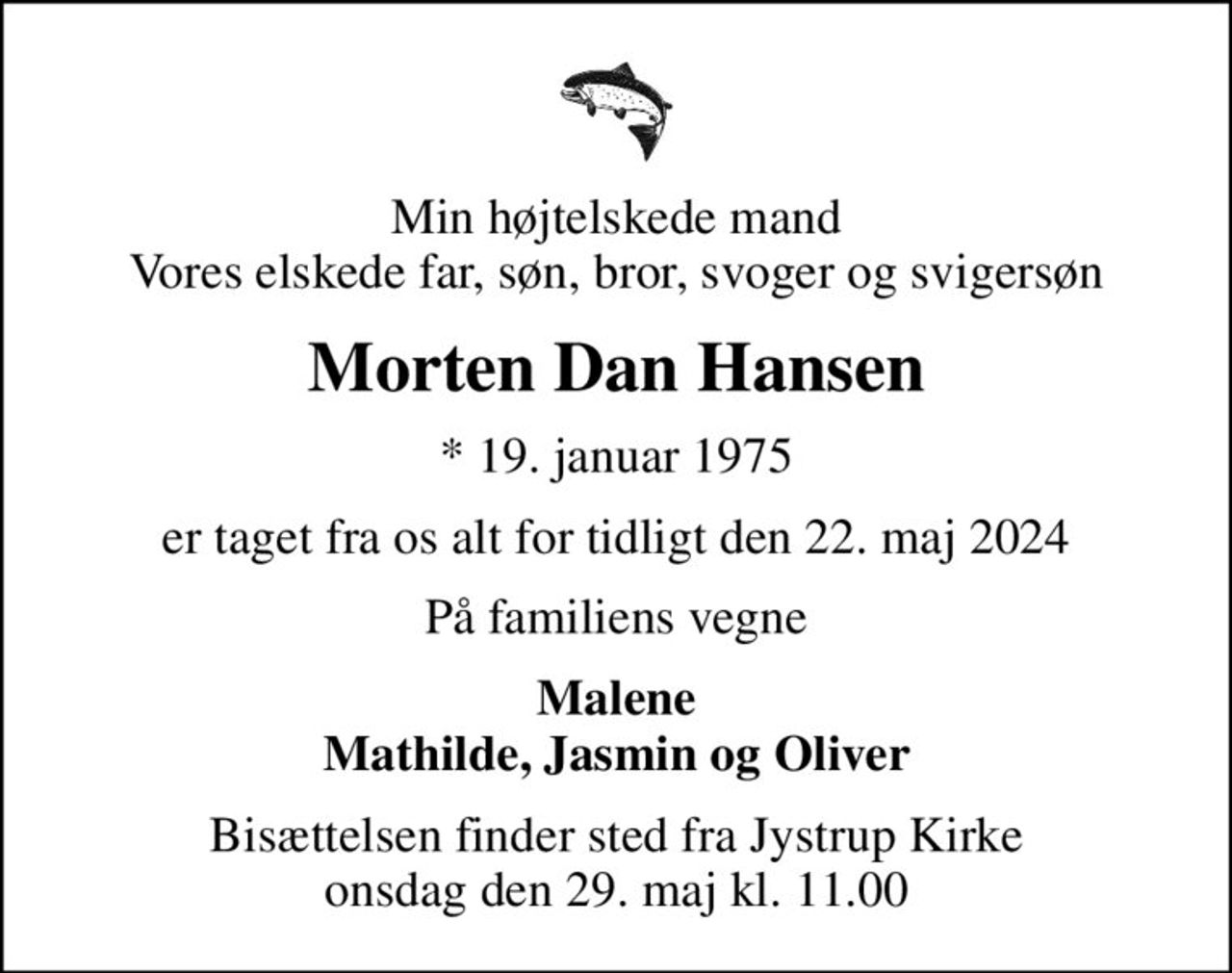 Min højtelskede mand Vores elskede far, søn, bror, svoger og svigersøn
Morten Dan Hansen
* 19. januar 1975
er taget fra os alt for tidligt den 22. maj 2024
På familiens vegne
Malene Mathilde, Jasmin og Oliver
Bisættelsen finder sted fra Jystrup Kirke  onsdag den 29. maj kl. 11.00