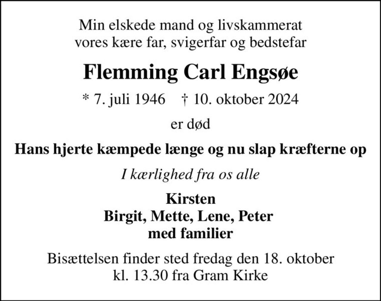 Min elskede mand og livskammerat vores kære far, svigerfar og bedstefar
Flemming Carl Engsøe
* 7. juli 1946    ✝ 10. oktober 2024
er død
Hans hjerte kæmpede længe og nu slap kræfterne op
I kærlighed fra os alle
Kirsten Birgit, Mette, Lene, Peter  med familier
Bisættelsen finder sted fredag den 18. oktober kl. 13.30 fra Gram Kirke