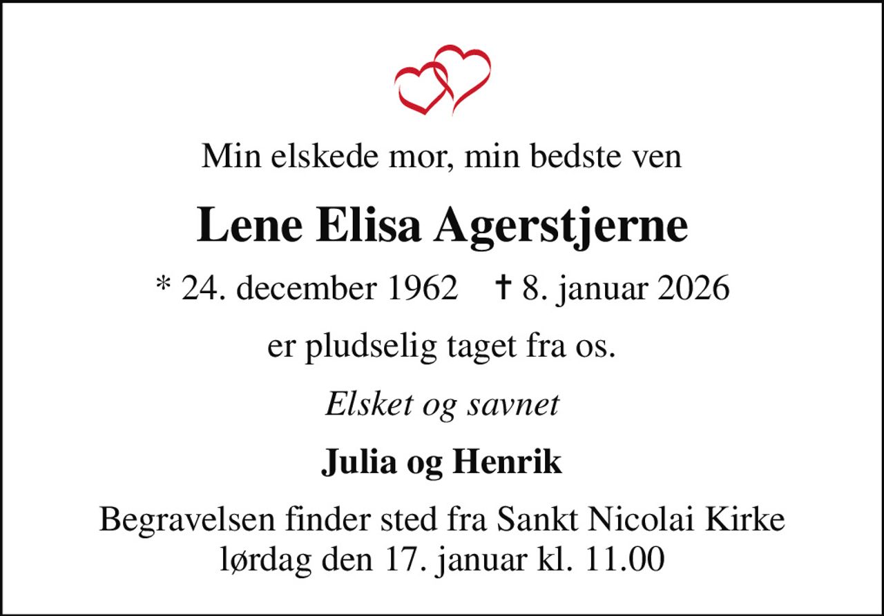 Min elskede mor, min bedste ven
Lene Elisa Agerstjerne
* 24. december 1962    ✝ 8. januar 2026
er pludselig taget fra os.
Elsket og savnet
Julia og Henrik
Begravelsen finder sted fra Sankt Nicolai Kirke  lørdag den 17. januar kl. 11.00