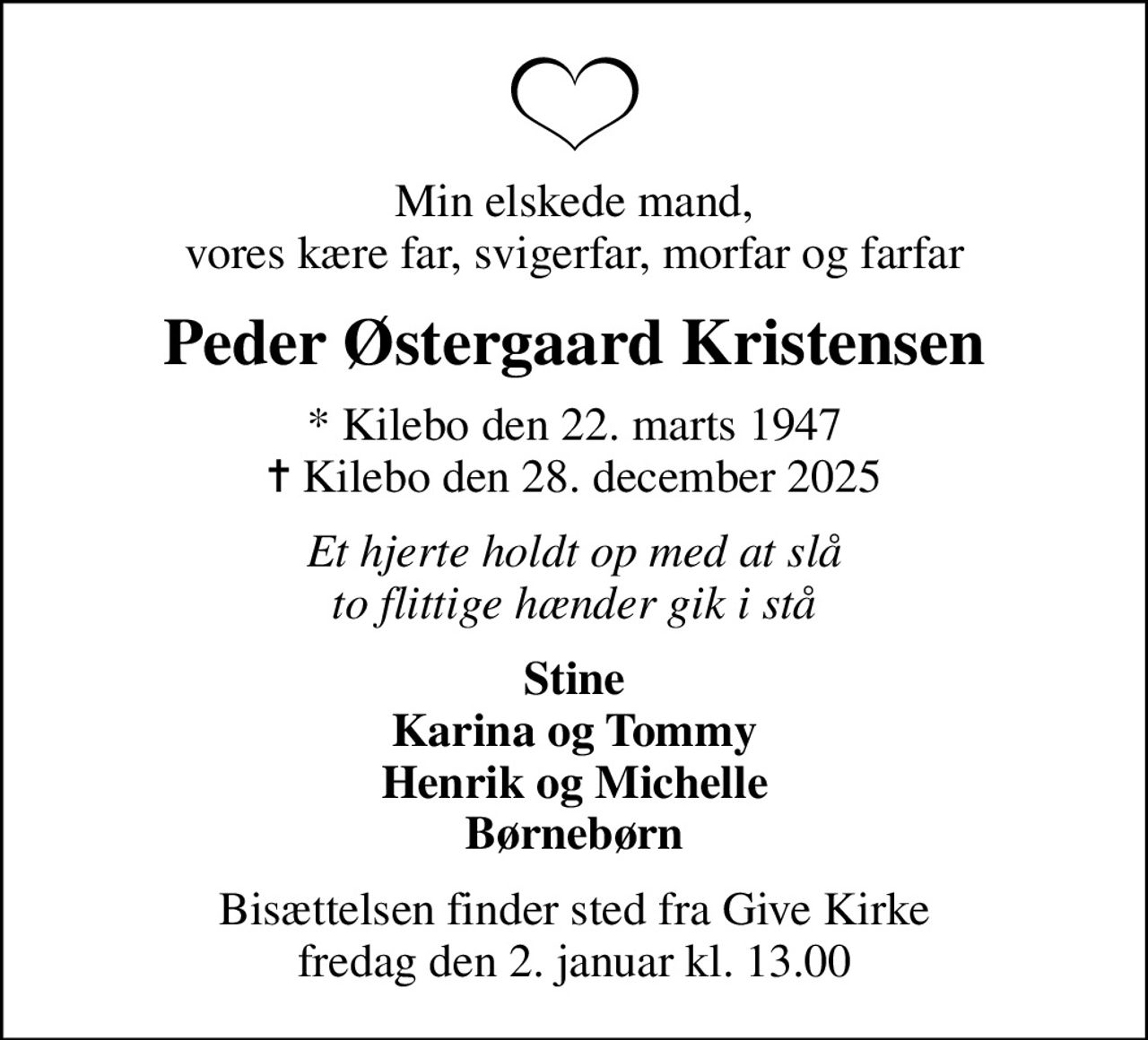 Min elskede mand, vores kære far, svigerfar, morfar og farfar
Peder Østergaard Kristensen
* Kilebo den 22. marts 1947
						✝ Kilebo den 28. december 2025
Et hjerte holdt op med at slå to flittige hænder gik i stå
Stine Karina og Tommy Henrik og Michelle Børnebørn
Bisættelsen finder sted fra Give Kirke  fredag den 2. januar kl. 13.00