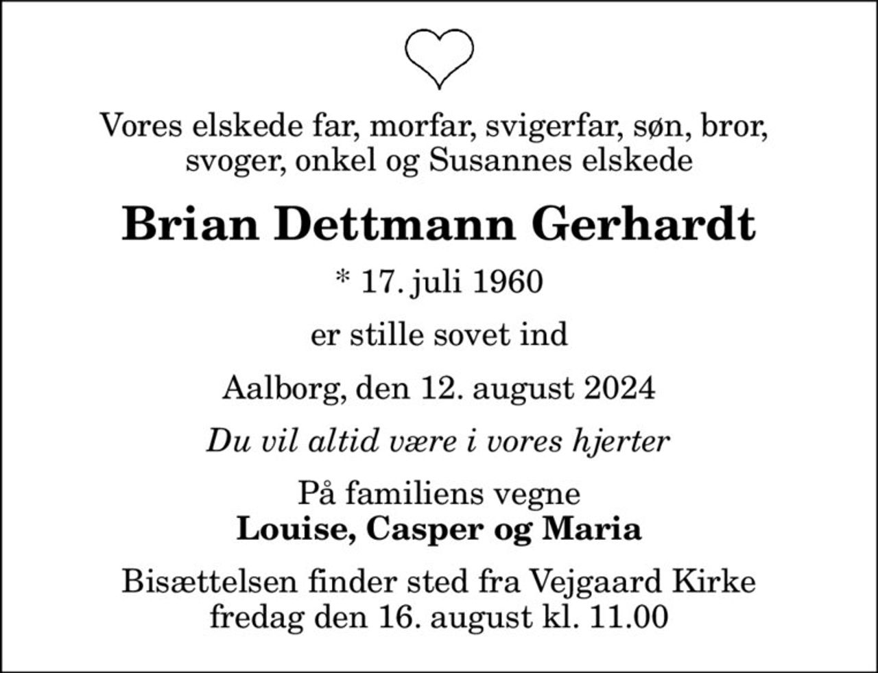 Vores elskede far, morfar, svigerfar, søn, bror,  svoger, onkel og Susannes elskede
Brian Dettmann Gerhardt
* 17. juli 1960
er stille sovet ind
Aalborg, den 12. august 2024
Du vil altid være i vores hjerter
På familiens vegne
Louise, Casper og Maria
Bisættelsen finder sted fra Vejgaard Kirke  fredag den 16. august kl. 11.00