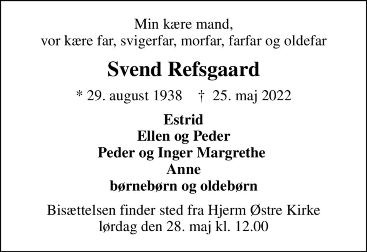 Min kære mand, vor kære far, svigerfar, morfar, farfar og oldefar
Svend Refsgaard
* 29. august 1938    ✝ 25. maj 2022
Estrid Ellen og Peder Peder og Inger Margrethe  Anne børnebørn og oldebørn
Bisættelsen finder sted fra Hjerm Østre Kirke  lørdag den 28. maj kl. 12.00