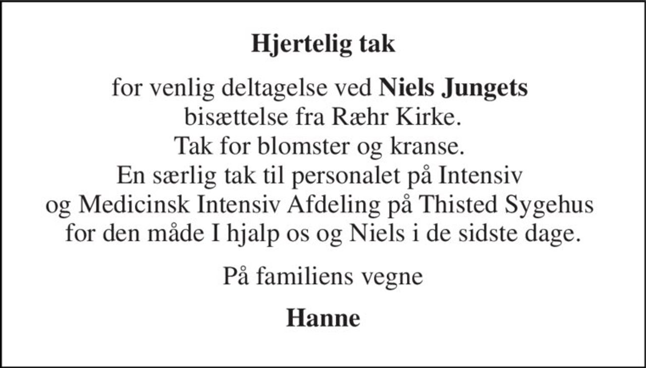 Hjertelig tak 
for venlig deltagelse ved Niels Jungets  bisættelse fra Ræhr Kirke. Tak for blomster og kranse.  En særlig tak til personalet på Intensiv  og Medicinsk Intensiv Afdeling på Thisted Sygehus  for den måde I hjalp os og Niels i de sidste dage. 
På familiens vegne 
Hanne