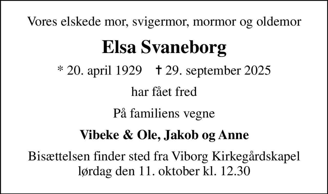 Vores elskede mor, svigermor, mormor og oldemor
Elsa Svaneborg
* 20. april 1929    ✝ 29. september 2025
har fået fred
På familiens vegne
Vibeke & Ole, Jakob og Anne
Bisættelsen finder sted fra Viborg Kirkegårdskapel  lørdag den 11. oktober kl. 12.30