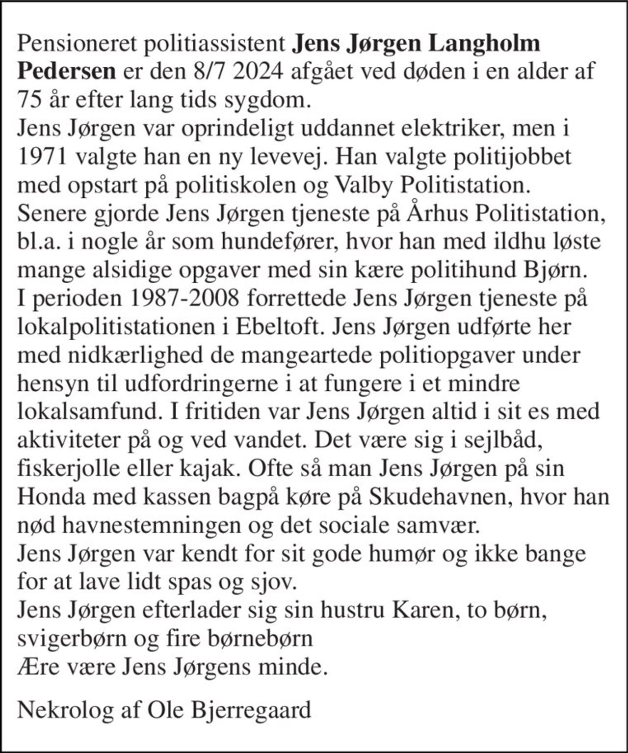Pensioneret politiassistent Jens Jørgen Langholm Pedersen er den 8/7 2024 afgået ved døden i en alder af 75 år efter lang tids sygdom. Jens Jørgen var oprindeligt uddannet elektriker, men i 1971 valgte han en ny levevej. Han valgte politijobbet med opstart på politiskolen og Valby Politistation. Senere gjorde Jens Jørgen tjeneste på Århus Politistation, bl.a. i nogle år som hundefører, hvor han med ildhu løste mange alsidige opgaver med sin kære politihund Bjørn. I perioden 1987-2008 forrettede Jens Jørgen tjeneste på lokalpolitistationen i Ebeltoft. Jens Jørgen udførte her med nidkærlighed de mangeartede politiopgaver under hensyn til udfordringerne i at fungere i et mindre lokalsamfund. I fritiden var Jens Jørgen altid i sit es med aktiviteter på og ved vandet. Det være sig i sejlbåd, fiskerjolle eller kajak. Ofte så man Jens Jørgen på sin Honda med kassen bagpå køre på Skudehavnen, hvor han nød havnestemningen og det sociale samvær. Jens Jørgen var kendt for sit gode humør og ikke bange for at lave lidt spas og sjov.  Jens Jørgen efterlader sig sin hustru Karen, to børn, svigerbørn og fire børnebørn Ære være Jens Jørgens minde. 
Nekrolog af Ole Bjerregaard