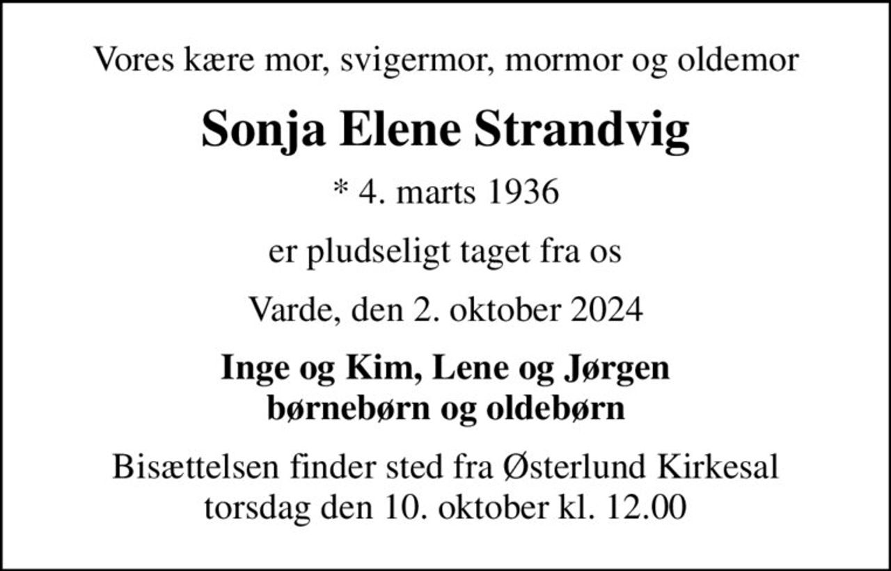 Vores kære mor, svigermor, mormor og oldemor
Sonja Elene Strandvig
* 4. marts 1936
er pludseligt taget fra os
Varde, den 2. oktober 2024
Inge og Kim, Lene og Jørgen børnebørn og oldebørn
Bisættelsen finder sted fra Østerlund Kirkesal  torsdag den 10. oktober kl. 12.00