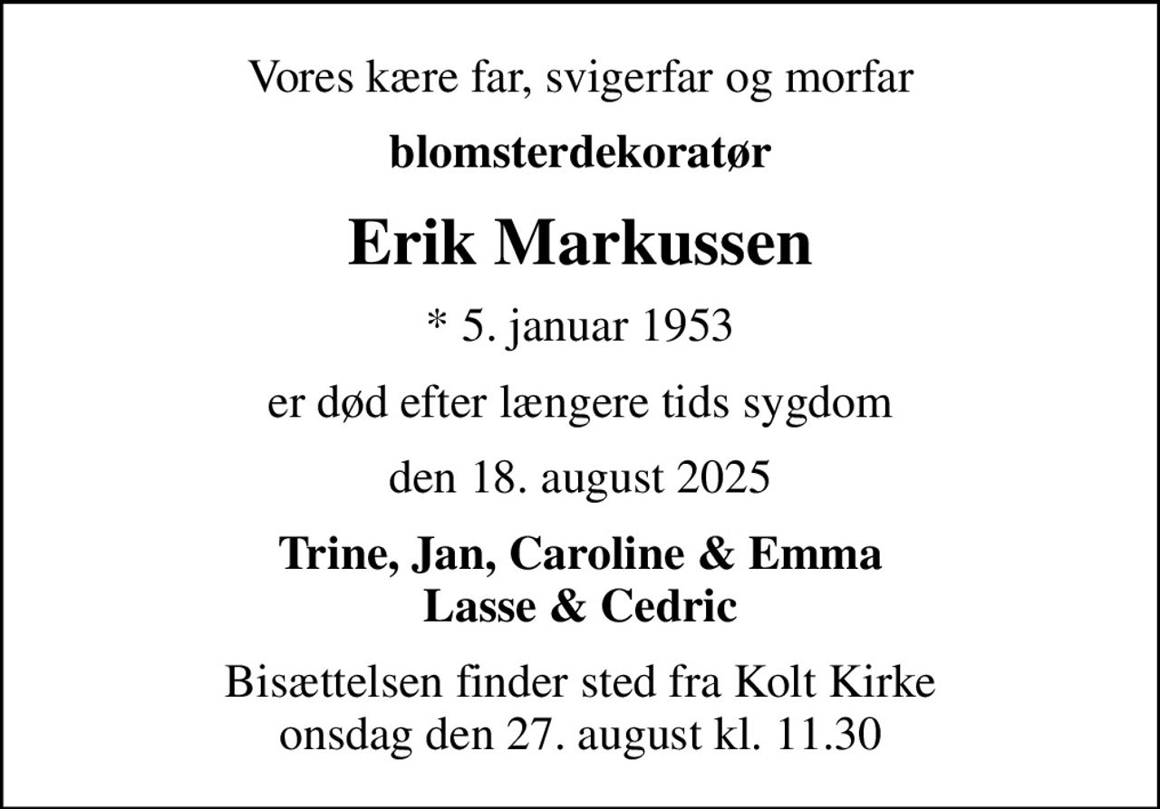 Vores kære far, svigerfar og morfar
blomsterdekoratør
Erik Markussen
* 5. januar 1953
er død efter længere tids sygdom
den 18. august 2025
Trine, Jan, Caroline & Emma Lasse & Cedric
Bisættelsen finder sted fra Kolt Kirke  onsdag den 27. august kl. 11.30