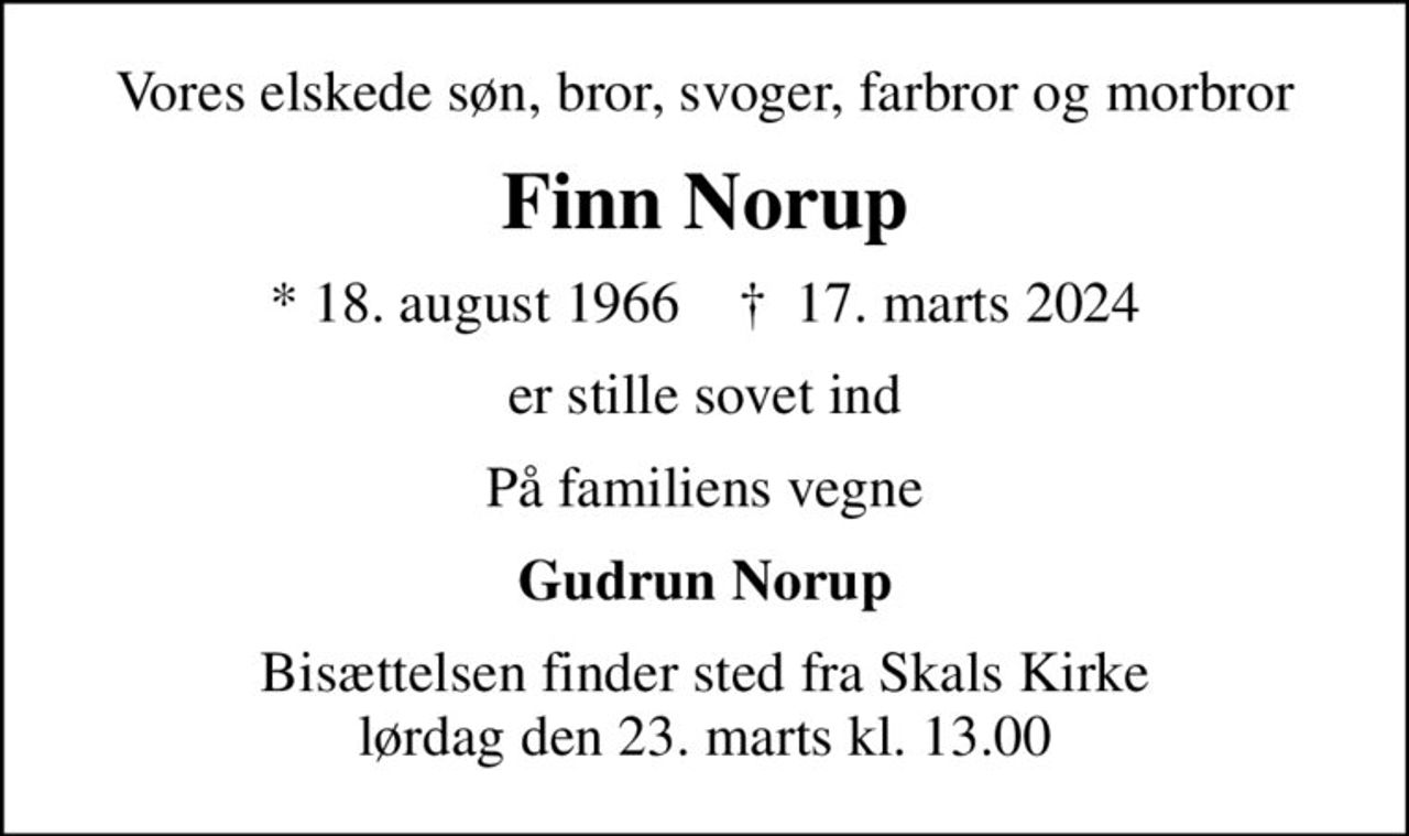 Vores elskede søn, bror, svoger, farbror og morbror
Finn Norup
* 18. august 1966    ✝ 17. marts 2024
er stille sovet ind
På familiens vegne
Gudrun Norup
Bisættelsen finder sted fra Skals Kirke  lørdag den 23. marts kl. 13.00