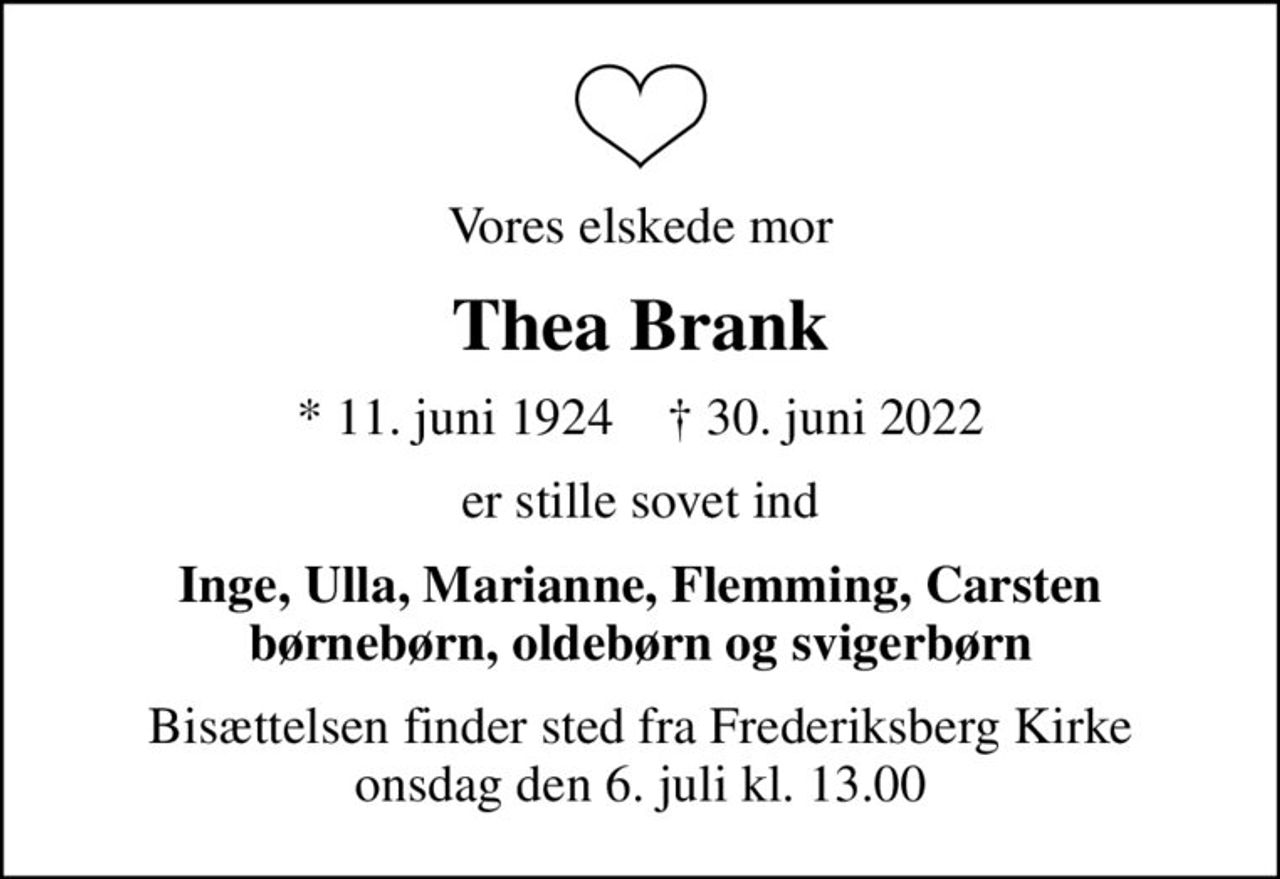 Vores elskede mor
Thea Brank
* 11. juni 1924    ✝ 30. juni 2022
er stille sovet ind
Inge, Ulla, Marianne, Flemming, Carsten børnebørn, oldebørn og svigerbørn
Bisættelsen finder sted fra Frederiksberg Kirke  onsdag den 6. juli kl. 13.00