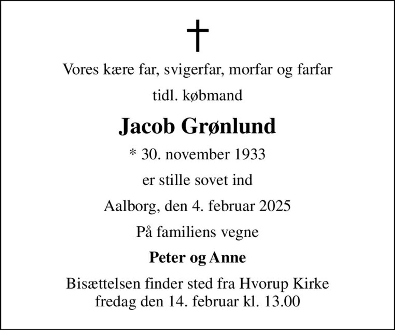 Vores kære far, svigerfar, morfar og farfar
tidl. købmand
Jacob Grønlund
* 30. november 1933
er stille sovet ind
Aalborg, den 4. februar 2025
På familiens vegne
Peter og Anne
Bisættelsen finder sted fra Hvorup Kirke  fredag den 14. februar kl. 13.00