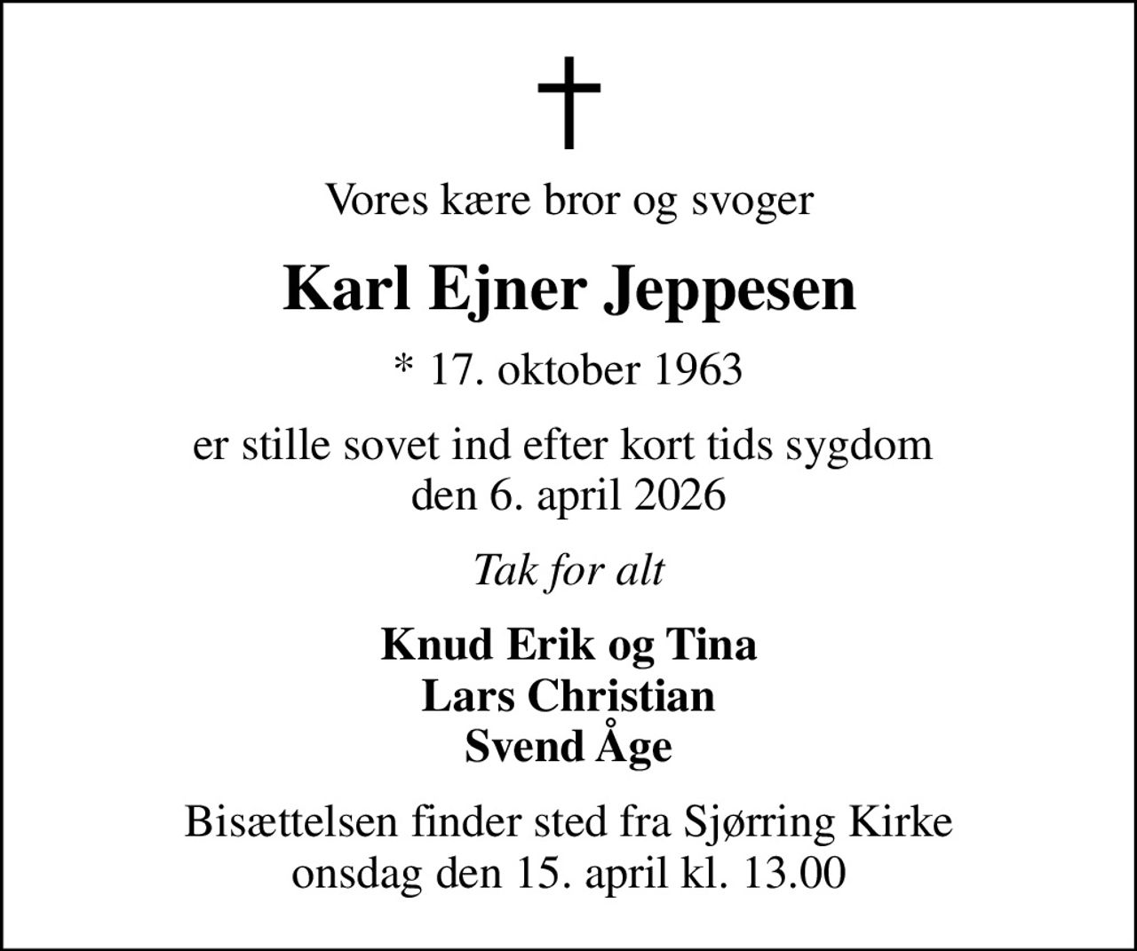 Vores kære bror og svoger
Karl Ejner Jeppesen
* 17. oktober 1963
er stille sovet ind efter kort tids sygdom  den 6. april 2026
Tak for alt
Knud Erik og Tina Lars Christian Svend Åge
Bisættelsen finder sted fra Sjørring Kirke  onsdag den 15. april kl. 13.00
