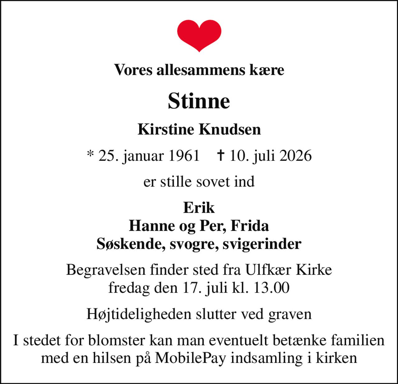 Vores allesammens kære
Stinne
Kirstine Knudsen
* 25. januar 1961    ✝ 10. juli 2026
er stille sovet ind
Erik Hanne og Per, Frida Søskende, svogre, svigerinder
Begravelsen finder sted fra Ulfkær Kirke  fredag den 17. juli kl. 13.00 
Højtideligheden slutter ved graven
I stedet for blomster kan man eventuelt betænke familien med en hilsen på MobilePay indsamling i kirken