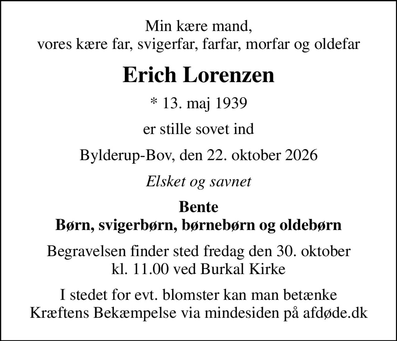 Min kære mand, vores kære far, svigerfar, farfar, morfar og oldefar
Erich Lorenzen
* 13. maj 1939
er stille sovet ind
Bylderup-Bov, den 22. oktober 2026
Elsket og savnet
Bente Børn, svigerbørn, børnebørn og oldebørn
Begravelsen finder sted fredag den 30. oktober kl. 11.00 ved Burkal Kirke
I stedet for evt. blomster kan man betænke
					Kræftens Bekæmpelse via mindesiden på afdøde.dk