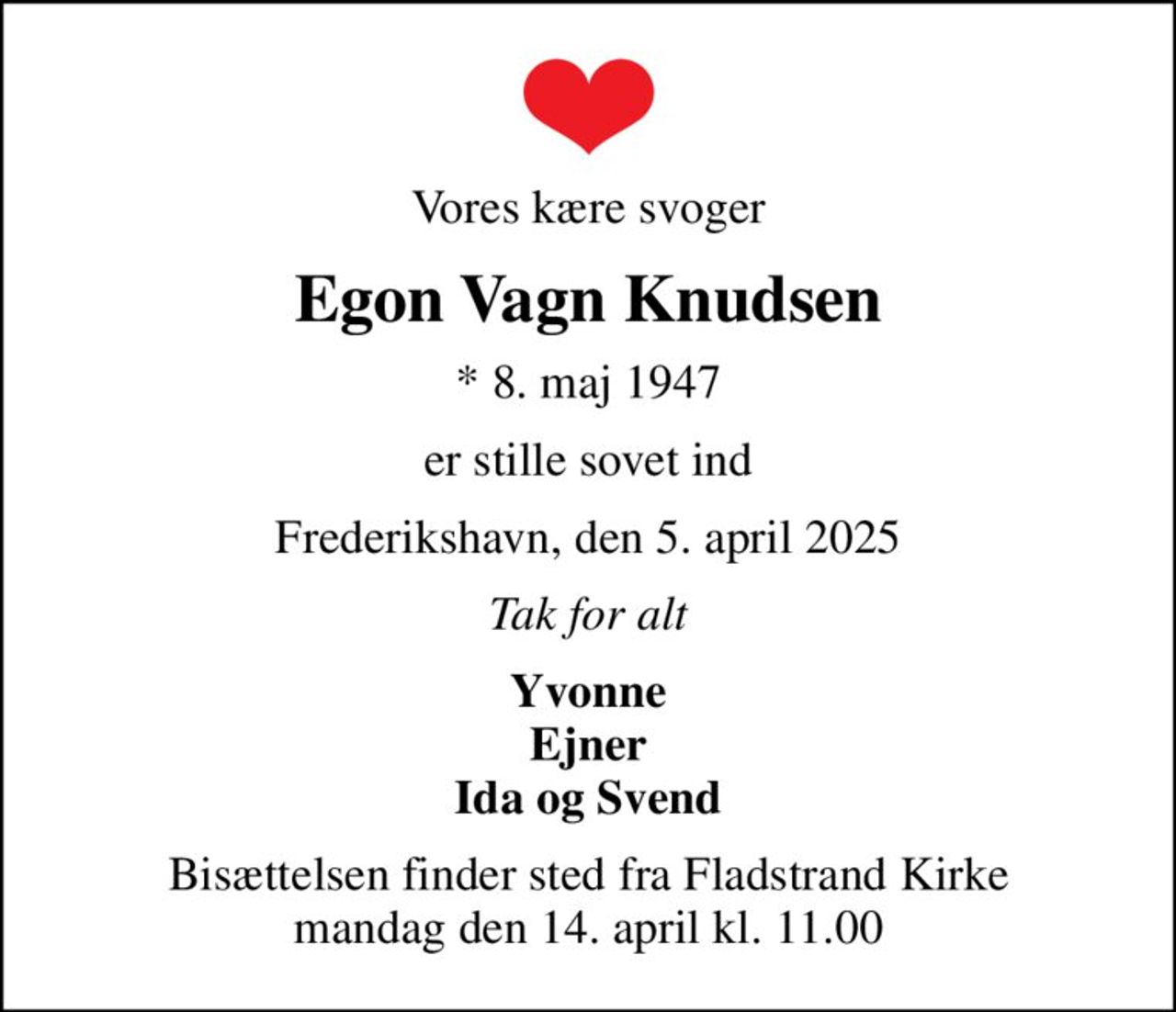 Vores kære svoger
Egon Vagn Knudsen
* 8. maj 1947
er stille sovet ind
Frederikshavn, den 5. april 2025
Tak for alt
Yvonne Ejner Ida og Svend
Bisættelsen finder sted fra Fladstrand Kirke  mandag den 14. april kl. 11.00