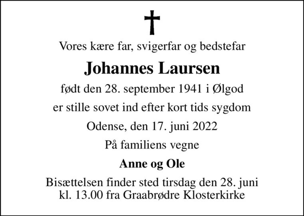Vores kære far, svigerfar og bedstefar
Johannes Laursen
født den 28. september 1941 i Ølgod
er stille sovet ind efter kort tids sygdom
Odense, den 17. juni 2022
På familiens vegne
Anne og Ole
Bisættelsen finder sted tirsdag den 28. juni kl. 13.00 fra Graabrødre Klosterkirke