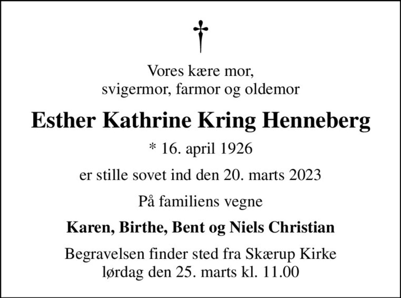 Vores kære mor, svigermor, farmor og oldemor
Esther Kathrine Kring Henneberg
* 16. april 1926
er stille sovet ind den 20. marts 2023
På familiens vegne
Karen, Birthe, Bent og Niels Christian
Begravelsen finder sted fra Skærup Kirke  lørdag den 25. marts kl. 11.00