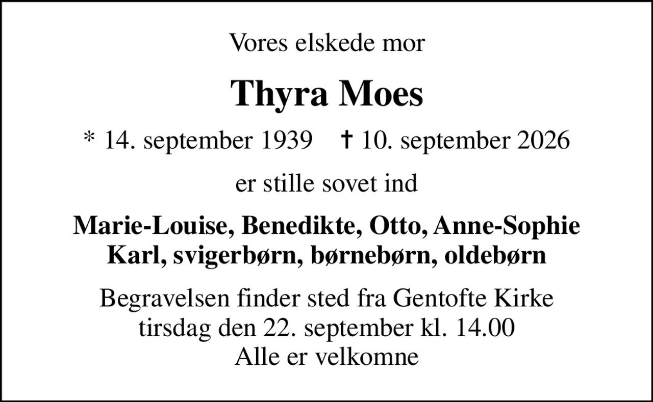 Vores elskede mor
Thyra Moes
* 14. september 1939    ✝ 10. september 2026
er stille sovet ind
Marie-Louise, Benedikte, Otto, Anne-Sophie Karl, svigerbørn, børnebørn, oldebørn
Begravelsen finder sted fra Gentofte Kirke  tirsdag den 22. september kl. 14.00  Alle er velkomne