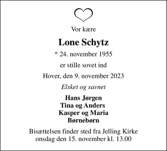 Vor kære
Lone Schytz
* 24. november 1955
er stille sovet ind
Hover, den 9. november 2023
Elsket og savnet
Hans Jørgen Tina og Anders  Kasper og Maria Børnebørn
Bisættelsen finder sted fra Jelling Kirke  onsdag den 15. november kl. 13.00