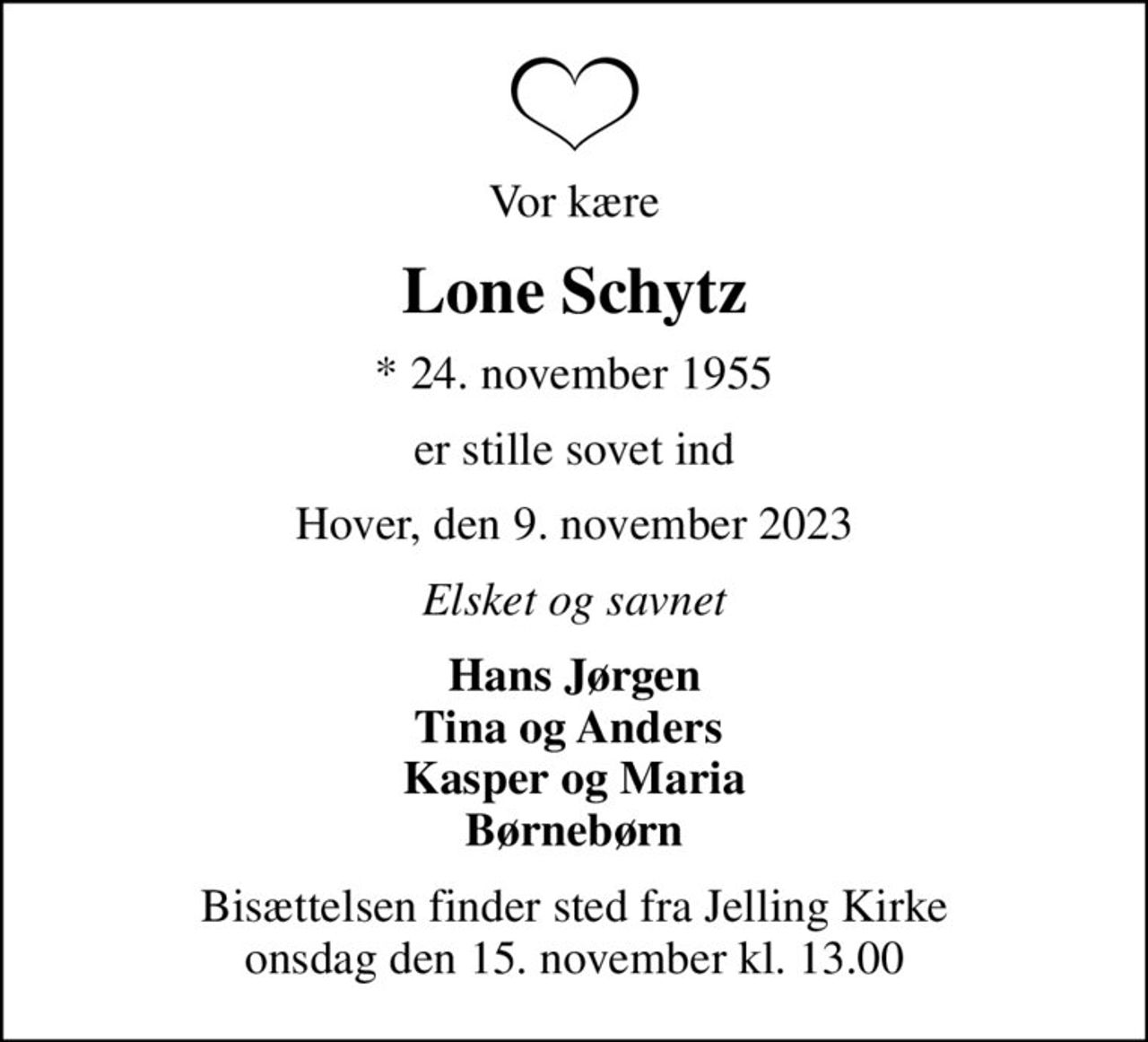 Vor kære
Lone Schytz
* 24. november 1955
er stille sovet ind
Hover, den 9. november 2023
Elsket og savnet
Hans Jørgen Tina og Anders  Kasper og Maria Børnebørn
Bisættelsen finder sted fra Jelling Kirke  onsdag den 15. november kl. 13.00