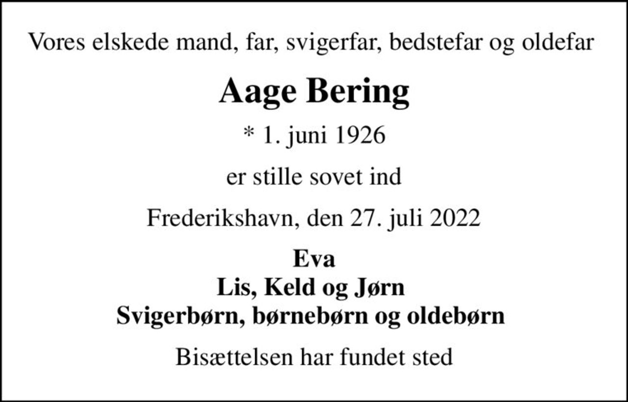 Vores elskede mand, far, svigerfar, bedstefar og oldefar 
Aage Bering
* 1. juni 1926
er stille sovet ind
Frederikshavn, den 27. juli 2022
Eva Lis, Keld og Jørn  Svigerbørn, børnebørn og oldebørn 
Bisættelsen har fundet sted