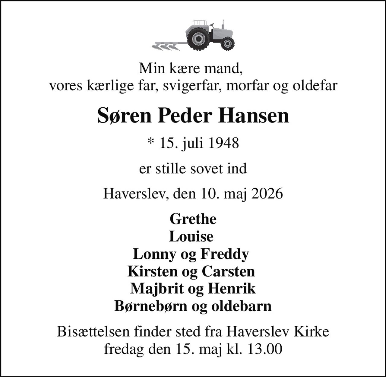 Min kære mand,  vores kærlige far, svigerfar, morfar og oldefar
Søren Peder Hansen
* 15. juli 1948
er stille sovet ind
Haverslev, den 10. maj 2026
Grethe Louise  Lonny og Freddy  Kirsten og Carsten  Majbrit og Henrik Børnebørn og oldebarn
Bisættelsen finder sted fra Haverslev Kirke  fredag den 15. maj kl. 13.00