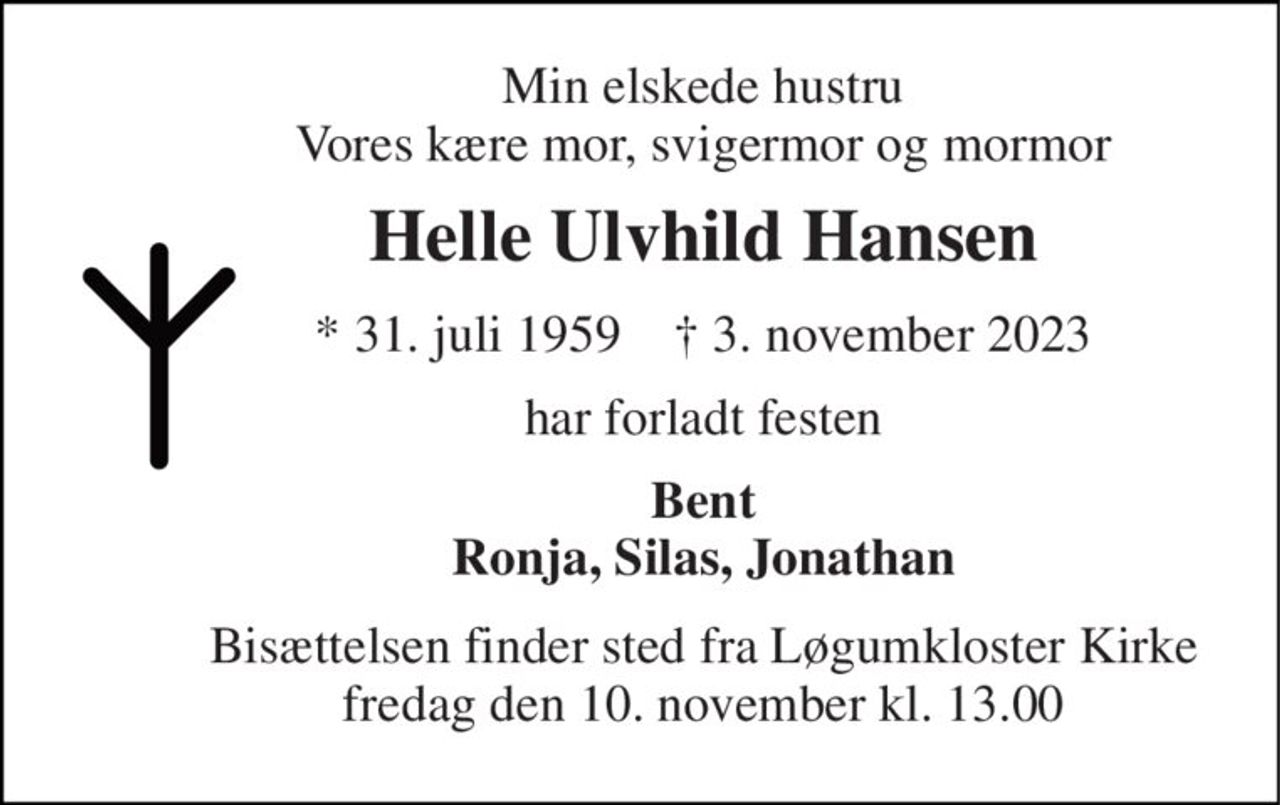 Min elskede hustru Vores kære mor, svigermor og mormor 
Helle Ulvhild Hansen 
*​ 31. juli 1959​    †​ 3. november 2023 
har forladt festen 
Bent Ronja, Silas, Jonathan 
Bisættelsen​ finder sted fra Løgumkloster Kirke​ fredag den 10. november​ kl. 13.00