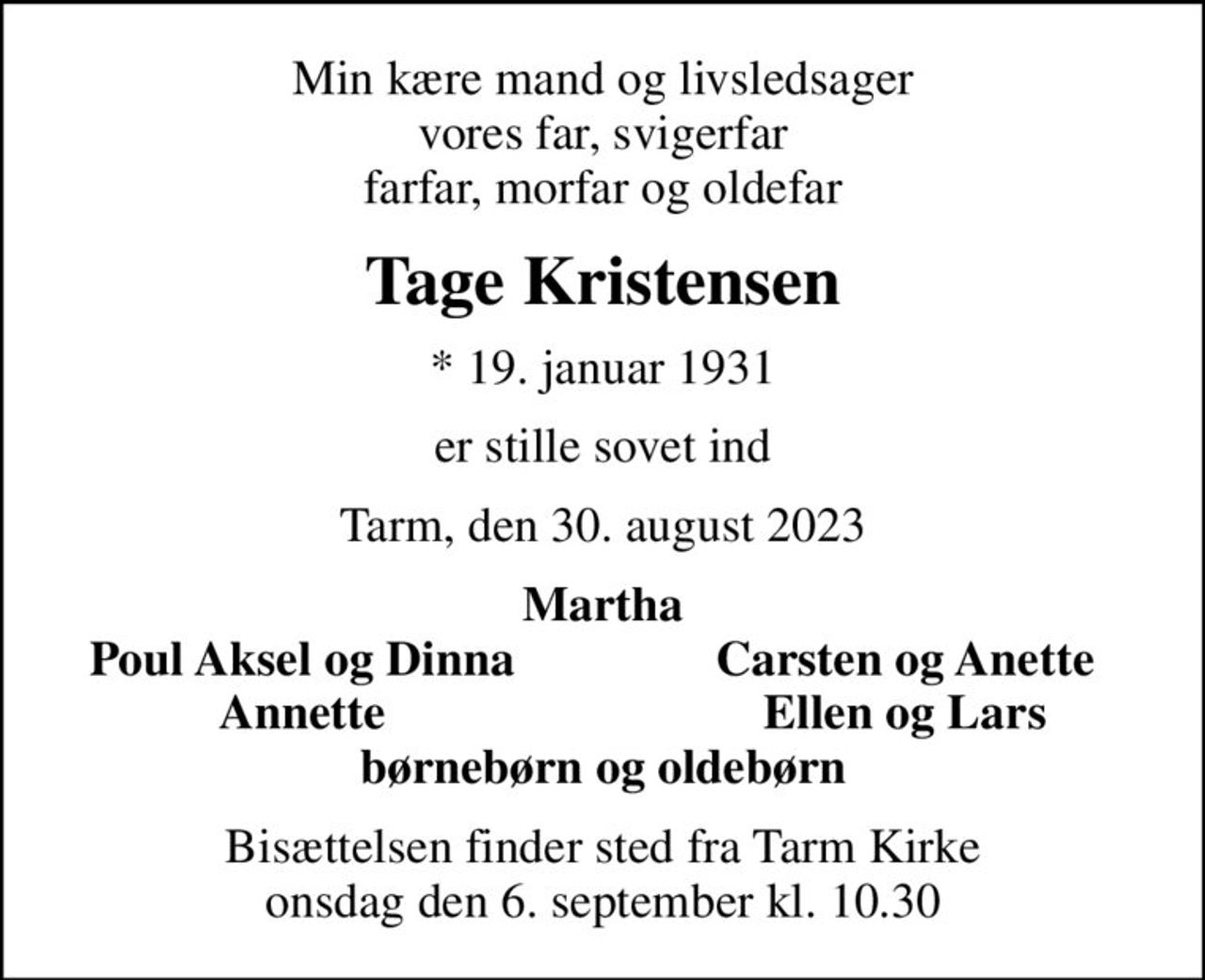 Min kære mand og livsledsager vores far, svigerfar farfar, morfar og oldefar
Tage Kristensen
* 19. januar 1931
er stille sovet ind
Tarm, den 30. august 2023
Martha
Poul Aksel og Dinna
Carsten og Anette
Annette
Ellen og Lars
Bisættelsen finder sted fra Tarm Kirke  onsdag den 6. september kl. 10.30