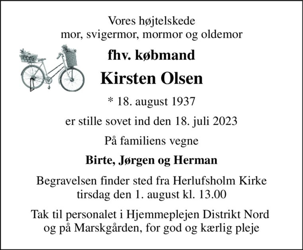 Vores højtelskede mor, svigermor, mormor og oldemor 
fhv. købmand 
Kirsten Olsen 
*​ 18. august 1937 
er stille sovet ind den 18. juli 2023 
På familiens vegne 
Birte, Jørgen og Herman 
Begravelsen​ finder sted fra Herlufsholm Kirke​ tirsdag den 1. august​ kl. 13.00 
Tak til personalet i Hjemmeplejen Distrikt Nord  og på Marskgården, for god og kærlig pleje