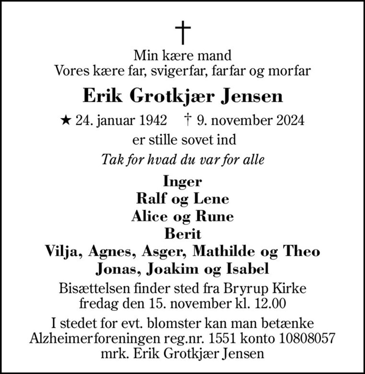 Min kære mand Vores kære far, svigerfar, farfar og morfar
Erik Grotkjær Jensen
* 24. januar 1942    ✝ 9. november 2024
 er stille sovet ind
Tak for hvad du var for alle
Inger Ralf og Lene Alice og Rune Berit Vilja, Agnes, Asger, Mathilde og Theo Jonas, Joakim og Isabel
Bisættelsen finder sted fra Bryrup Kirke  fredag den 15. november kl. 12.00 
I stedet for evt. blomster kan man betænke
					Alzheimerforeningen reg.nr.1551konto10808057mrk. Erik Grotkjær
					Jensen