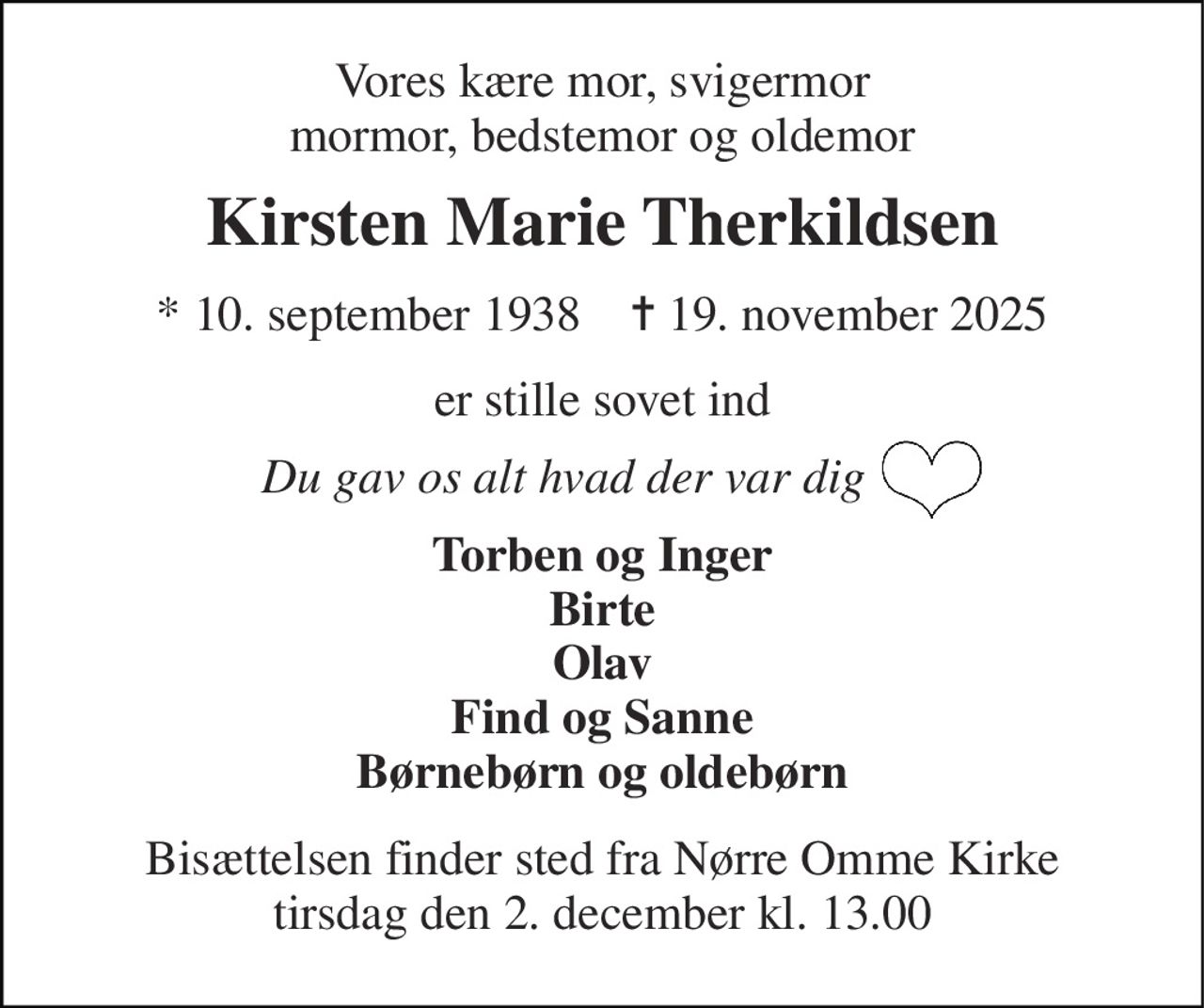 Vores kære mor, svigermor mormor, bedstemor og oldemor 
Kirsten Marie Therkildsen 
*​ 10. september 1938​    ✝​ 19. november 2025 
er stille sovet ind 
Du gav os alt hvad der var dig 
Torben og Inger Birte Olav Find og Sanne Børnebørn og oldebørn 
Bisættelsen​ finder sted fra Nørre Omme Kirke​ tirsdag den 2. december​ kl. 13.00