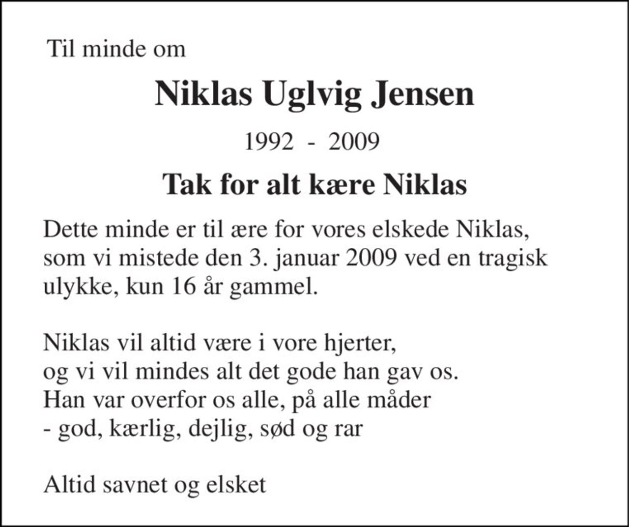 Til minde om 
Niklas Uglvig Jensen 
1992  -  2009  
Tak for alt kære Niklas 
Dette minde er til ære for vores elskede Niklas,  som vi mistede den 3. januar 2009 ved en tragisk ulykke, kun 16 år gammel.   Niklas vil altid være i vore hjerter,  og vi vil mindes alt det gode han gav os. Han var overfor os alle, på alle måder  - god, kærlig, dejlig, sød og rar     Altid savnet og elsket