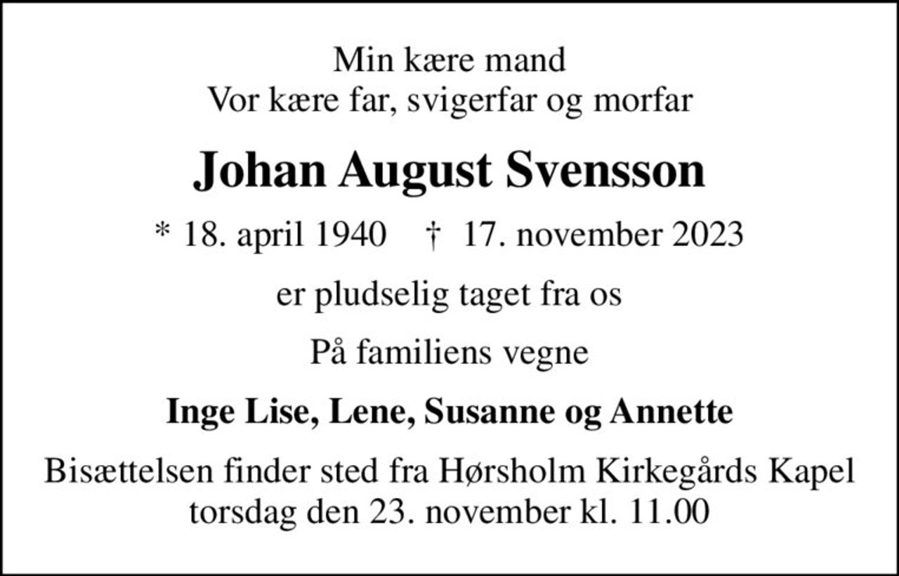 Min kære mand Vor kære far, svigerfar og morfar
Johan August Svensson
* 18. april 1940    ✝ 17. november 2023
er pludselig taget fra os
På familiens vegne
Inge Lise, Lene, Susanne og Annette
Bisættelsen finder sted fra Hørsholm Kirkegårds Kapel  torsdag den 23. november kl. 11.00