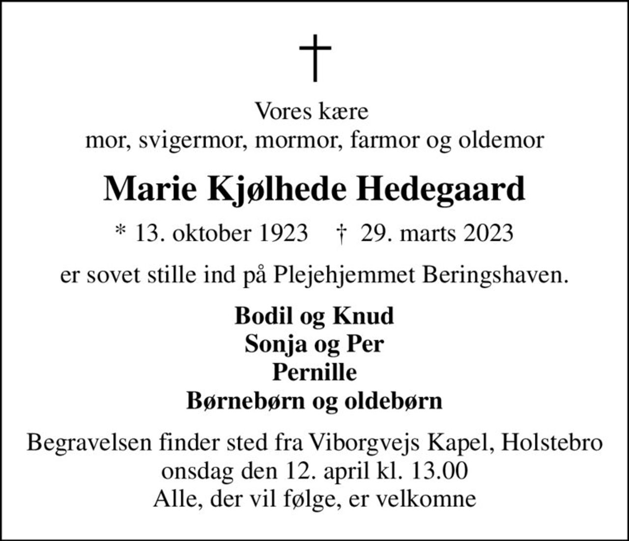 Vores kære  mor, svigermor, mormor, farmor og oldemor
Marie Kjølhede Hedegaard
* 13. oktober 1923    ✝ 29. marts 2023
er sovet stille ind på Plejehjemmet Beringshaven.
Bodil og Knud Sonja og Per Pernille Børnebørn og oldebørn
Begravelsen finder sted fra Viborgvejs Kapel, Holstebro  onsdag den 12. april kl. 13.00  Alle, der vil følge, er velkomne