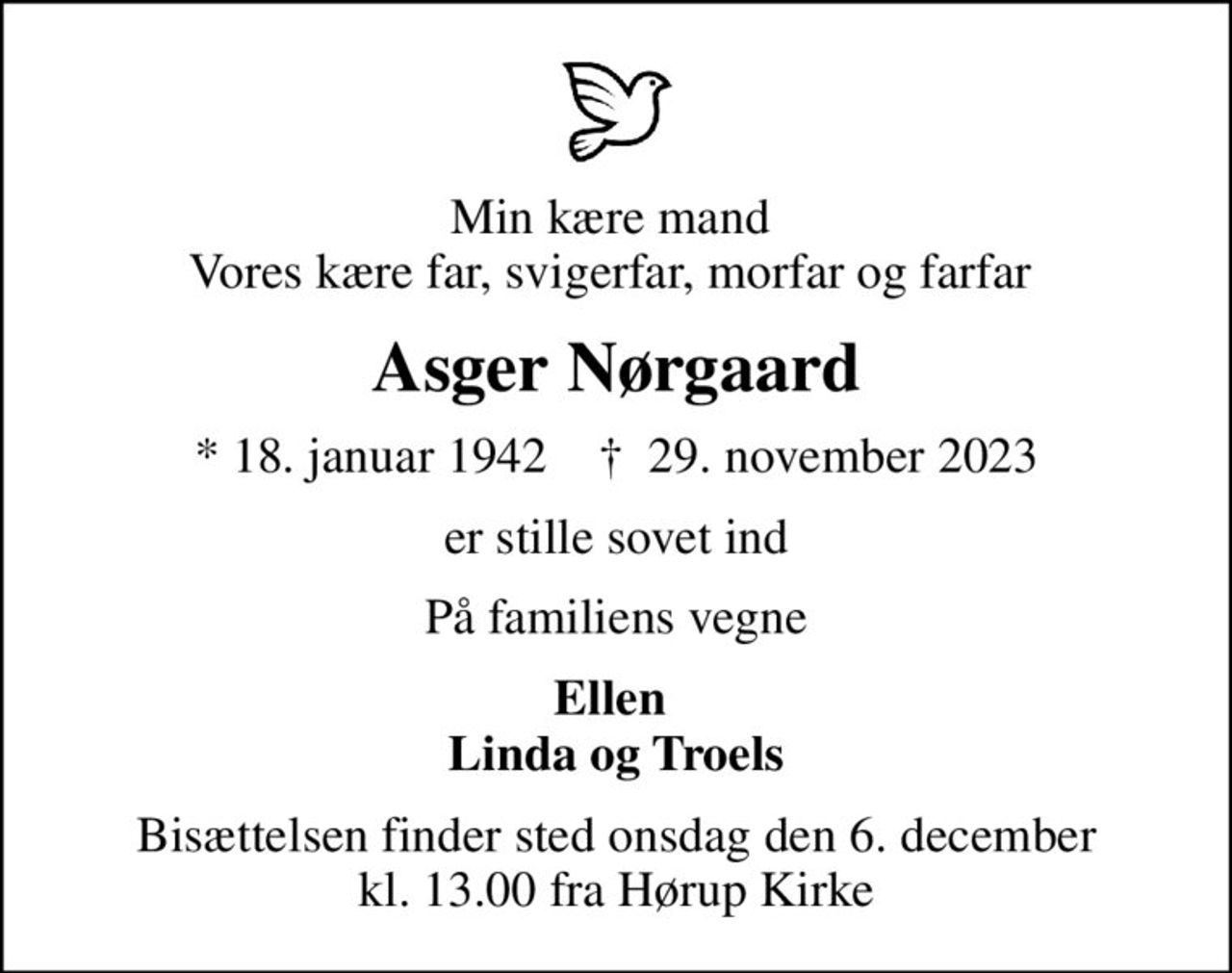 Min kære mand  Vores kære far, svigerfar, morfar og farfar 
Asger Nørgaard
* 18. januar 1942    ✝ 29. november 2023
er stille sovet ind
På familiens vegne
Ellen  Linda og Troels
Bisættelsen finder sted onsdag den 6. december kl. 13.00 fra Hørup Kirke