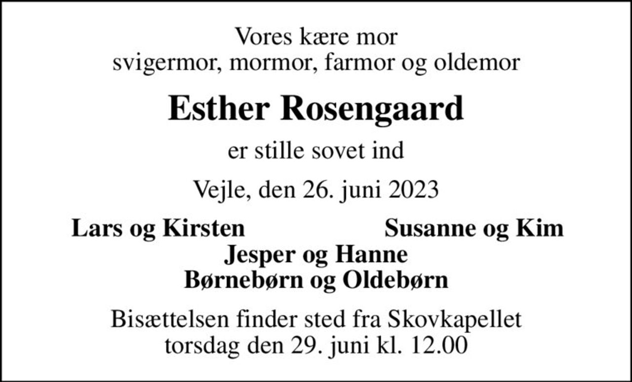 Vores kære mor svigermor, mormor, farmor og oldemor
Esther Rosengaard
er stille sovet ind
Vejle, den 26. juni 2023
Lars og Kirsten
Susanne og Kim
Bisættelsen finder sted fra Skovkapellet  torsdag den 29. juni kl. 12.00