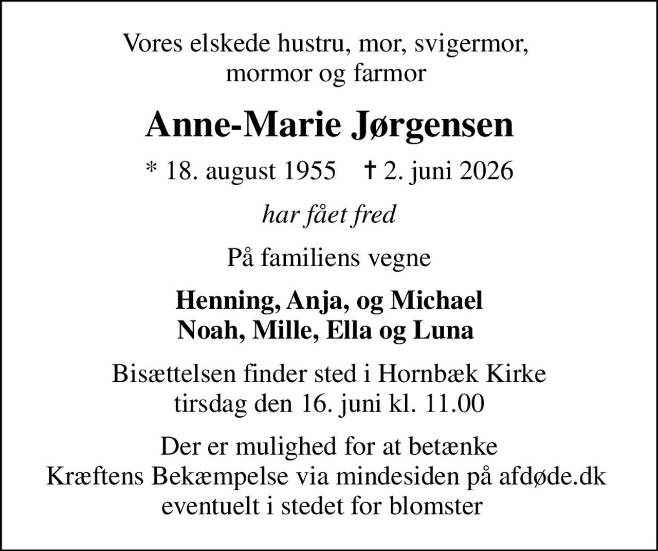 Vores elskede hustru, mor, svigermor,  mormor og farmor 
Anne-Marie Jørgensen
* 18. august 1955    ✝ 2. juni 2026
har fået fred
På familiens vegne
Henning, Anja, og Michael Noah, Mille, Ella og Luna 
Bisættelsen finder sted i Hornbæk Kirke  tirsdag den 16. juni kl. 11.00 
I stedet for evt. blomster kan man betænke
					Kræftens Bekæmpelse via mindesiden på afdøde.dk
Der er mulighed for at betænke Kræftens Bekæmpelse via mindesiden på afdøde.dk  eventuelt i stedet for blomster