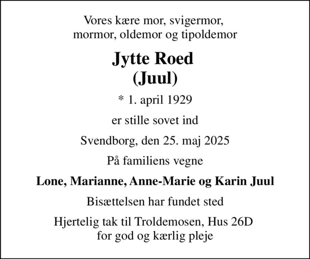 Vores kære mor, svigermor,  mormor, oldemor og tipoldemor
Jytte Roed  (Juul)
* 1. april 1929
er stille sovet ind
Svendborg, den 25. maj 2025
På familiens vegne
Lone, Marianne, Anne-Marie og Karin Juul
Bisættelsen har fundet sted
Hjertelig tak til Troldemosen, Hus 26D  for god og kærlig pleje