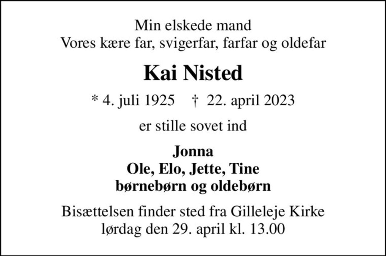 Min elskede mand Vores kære far, svigerfar, farfar og oldefar
Kai Nisted
* 4. juli 1925    ✝ 22. april 2023
er stille sovet ind
Jonna Ole, Elo, Jette, Tine børnebørn og oldebørn
Bisættelsen finder sted fra Gilleleje Kirke  lørdag den 29. april kl. 13.00