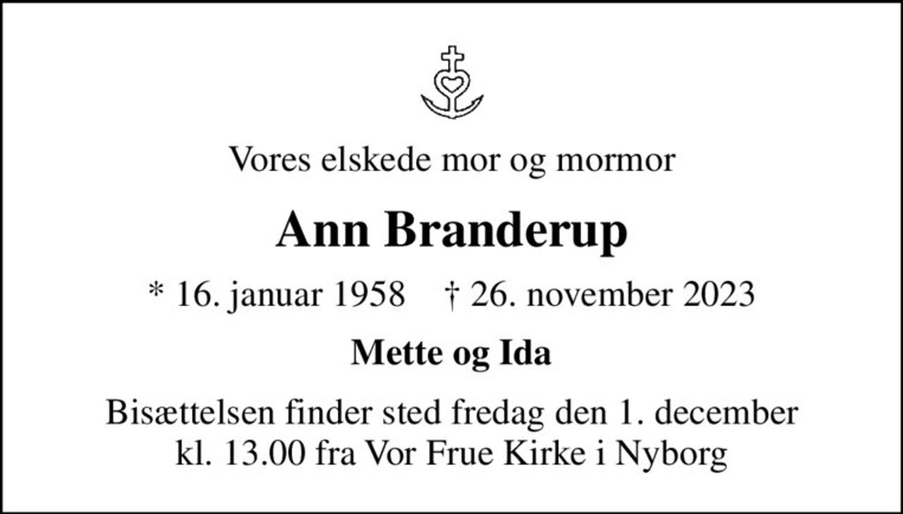 Vores elskede mor og mormor
Ann Branderup
* 16. januar 1958    ✝ 26. november 2023
Mette og Ida
Bisættelsen finder sted fredag den 1. december kl. 13.00 fra Vor Frue Kirke i Nyborg