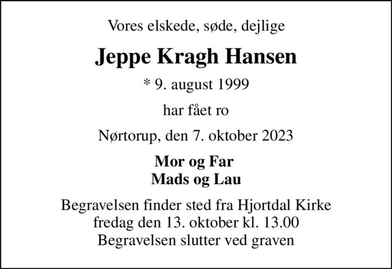 Vores elskede, søde, dejlige
Jeppe Kragh Hansen
* 9. august 1999
har fået ro
Nørtorup, den 7. oktober 2023
Mor og Far  Mads og Lau
Begravelsen finder sted fra Hjortdal Kirke  fredag den 13. oktober kl. 13.00  Begravelsen slutter ved graven